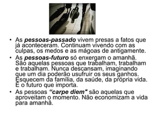 As  pessoas-passado  vivem presas a fatos que já aconteceram. Continuam vivendo com as culpas, os medos e as mágoas de antigamente.  As  pessoas-futuro  só enxergam o amanhã. São aquelas pessoas que trabalham, trabalham e trabalham. Nunca descansam, imaginando que um dia poderão usufruir os seus ganhos. Esquecem da família, da saúde, da própria vida. É o futuro que importa. As pessoas  “carpe diem"  são aquelas que aproveitam o momento. Não economizam a vida para amanhã. 