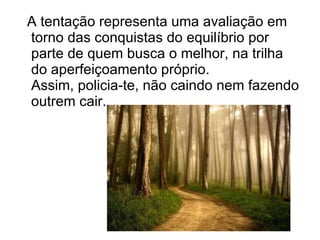 A tentação representa uma avaliação em torno das conquistas do equilíbrio por parte de quem busca o melhor, na trilha do aperfeiçoamento próprio. Assim, policia-te, não caindo nem fazendo outrem cair. 