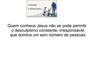 Quem conhece Jesus não se pode permitir o desculpismo constante, irresponsável, que domina um sem número de pessoas. 