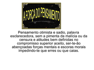 Pensamento otimista e sadio, palavra esclarecedora, sem a pimenta da malícia ou da censura e atitudes bem definidas no compromisso superior aceito, ser-te-ão abençoadas forças mentais e escoras morais impedindo-te que erres ou que caias. 