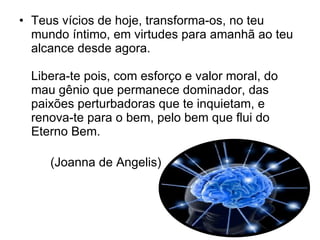 Teus vícios de hoje, transforma-os, no teu mundo íntimo, em virtudes para amanhã ao teu alcance desde agora.  Libera-te pois, com esforço e valor moral, do mau gênio que permanece dominador, das paixões perturbadoras que te inquietam, e renova-te para o bem, pelo bem que flui do Eterno Bem.  (Joanna de Angelis) 