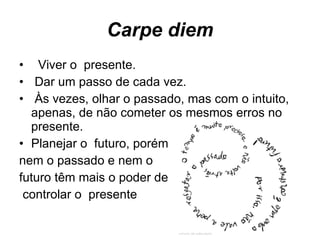 Carpe diem Viver o  presente. Dar um passo de cada vez. Às vezes, olhar o passado, mas com o intuito, apenas, de não cometer os mesmos erros no presente. Planejar o  futuro, porém  nem o passado e nem o  futuro têm mais o poder de controlar o  presente  