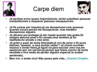 Carpe diem Já perdoei erros quase imperdoáveis, tentei substituir pessoas insubstituíveis e esquecer pessoas inesquecíveis.  Já fiz coisas por impulso,já me decepcionei com pessoas quando nunca pensei me decepcionar, mas também decepcionei alguém.  Já abracei pra proteger,já dei risada quando não podia,fiz amigos eternos,amei e fui amado,mas também já fui rejeitado,fui amado e não amei.  Já gritei e pulei de tanta felicidade,já vivi de amor e fiz juras eternas,"quebrei  a cara muitas vezes"! Já chorei ouvindo música e vendo fotos,já liguei só para escutar uma voz,me apaixonei por um sorriso,já pensei que fosse morrer de tanta saudade e tive medo de perder alguém especial (e acabei  perdendo).  Mas vivi, e ainda vivo! Não passo pela vida… Charles Chaplin . 