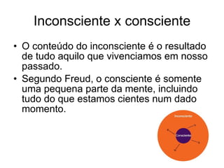 Inconsciente x consciente O conteúdo do inconsciente é o resultado de tudo aquilo que vivenciamos em nosso passado. Segundo Freud, o consciente é somente uma pequena parte da mente, incluindo tudo do que estamos cientes num dado momento.  