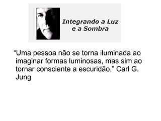 “Uma pessoa não se torna iluminada ao imaginar formas luminosas, mas sim ao tornar consciente a escuridão.” Carl G. Jung  