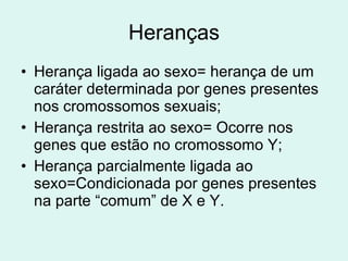 Heranças Herança ligada ao sexo= herança de um caráter determinada por genes presentes nos cromossomos sexuais; Herança restrita ao sexo= Ocorre nos genes que estão no cromossomo Y; Herança parcialmente ligada ao sexo=Condicionada por genes presentes na parte “comum” de X e Y. 