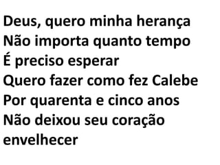 Deus, quero minha herança
Não importa quanto tempo
É preciso esperar
Quero fazer como fez Calebe
Por quarenta e cinco anos
Não deixou seu coração
envelhecer
 