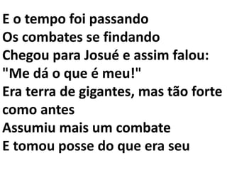 E o tempo foi passando
Os combates se findando
Chegou para Josué e assim falou:
"Me dá o que é meu!"
Era terra de gigantes, mas tão forte
como antes
Assumiu mais um combate
E tomou posse do que era seu
 