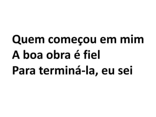 Quem começou em mim
A boa obra é fiel
Para terminá-la, eu sei
 
