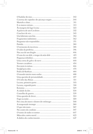 O badalar do sino......................................................................	302
             Caverna-de-espinho-do-picanço-negro...................................	304
             Martelo e elmo.........................................................................	311
             E os muros ruíram....................................................................	313
             Às margens do lago Leona........................................................	323
             A palavra de um Cavaleiro........................................................	332
             Conclave de reis.......................................................................	343
             Um labirinto sem fim...............................................................	354
             Fragmentos indistintos.............................................................	362
             Perguntas não respondidas........................................................	371
             Partida.....................................................................................	380
             O tormento da incerteza...........................................................	385
             O salão da profetisa...................................................................	396
             Nas asas de um dragão..............................................................	406
             O som da voz dele, o toque da mão dele....................................	419
             Pequenas rebeliões....................................................................	430
             Uma coroa de gelo e de neve.....................................................	440
             Vermes cavadores.....................................................................	454
             Em meio às ruínas.....................................................................	466
             Snalglí para dois........................................................................	475
             Pedra de Kuthian......................................................................	484
             O mundo inteiro num sonho....................................................	488
             Uma questão de personalidade..................................................	497
             O Cofre das Almas...................................................................	511
             Lacuna, primeira parte..............................................................	515
             Lacuna, segunda parte..............................................................	518
             Retorno...................................................................................	529
             A cidade da dor.........................................................................	530
             Conselho de guerra..................................................................	539
             Uma questão de dever...............................................................	553
             Fogo na noite............................................................................	559
             Por cima do muro e dentro do estômago...................................	568
             A tempestade irrompe..............................................................	580
             O que não mata........................................................................	587
             No centro do combate..............................................................	597
             O nome de todos os nomes.......................................................	607
             Músculos contra metal..............................................................	623
             A dádiva do conhecimento.......................................................	647




Heranca.indd 10                                                                                                 26/06/12 17:18
 