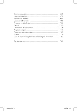 Estertores mortais.....................................................................	665
             Um mar de urtigas....................................................................	670
             Herdeira do Império.................................................................	684
             Um merecido epitáfio ..............................................................	698
             Peças em um tabuleiro..............................................................	706
             Fírnen......................................................................................	722
             Um homem de consciência.......................................................	738
             Preço em sangue.......................................................................	747
             Promessas, novas e antigas........................................................	761
             Partida.....................................................................................	774
             Guia de pronúncia e glossário sobre a origem dos nomes...........	782

             Agradecimentos.......................................................................	788




Heranca.indd 11                                                                                                 26/06/12 17:18
 
