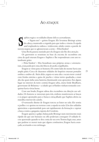 Ao ataque


                     aphira rugiu e os soldados diante dela se acovardaram.
                          – Sigam-me! – gritou Eragon. Ele levantou Brisingr acima
                     da cabeça, mantendo-a erguida para que todos a vissem. A espada
                     azul resplandecia radiosa e iridescente, nítida contra a parede de
             nuvens negras que se aglomeravam a oeste. – Pelos Varden!
                  Uma flecha passou zunindo por ele; Eragon não lhe deu atenção.
                  Os guerreiros se reuniram na base da encosta de escombros em
             cima da qual estavam Eragon e Saphira e lhe responderam com um re-
             tumbante grito:
                  – Pelos Varden! – Eles brandiram suas próprias armas e arremete-
             ram, avançando por cima dos blocos de pedra empilhados.
                  Eragon se virou para os homens. Do outro lado do monte havia um
             amplo pátio. Cerca de duzentos soldados do Império estavam postados               21
             ombro a ombro ali. Atrás deles, erguia-se uma alta e escura torre central
             com fendas estreitas a guisa de janelas e várias torres quadradas, a mais
             alta das quais tinha uma lanterna iluminando seus aposentos. Em algum
             lugar no interior da torre central, Eragon sabia, estava lorde Bradburn,
             governante de Belatona – a cidade que os Varden vinham tentando con-
             quistar havia várias horas.
                  Com um brado, Eragon saltou dos escombros em direção aos sol-
             dados. Os homens se moveram para trás, embora mantivessem as lanças
             e os piques apontados para o buraco estraçalhado que Saphira abrira na
             muralha exterior do castelo.
                  O tornozelo direito de Eragon torceu ao bater no solo. Ele sentiu
             o joelho e se apoiou no terreno com a espada na mão. Um dos soldados
             aproveitou a oportunidade para sair rapidamente da formação e espetar
             a lança contra a garganta exposta do Cavaleiro.
                  Eragon aparou o golpe, balançando Brisingr num movimento mais
             rápido do que um humano ou elfo poderiam conseguir. O soldado fi-
             cou apavorado quando se deu conta de seu erro.Tentou fugir, mas, antes
             que pudesse se mover mais que alguns centímetros, Eragon havia avan-
             çado, acertando-o no estômago.




Heranca.indd 21                                                                           26/06/12 17:18
 