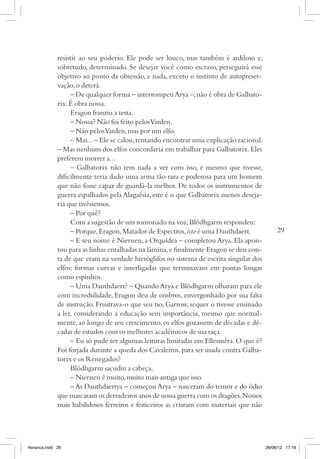 resistir ao seu poderio. Ele pode ser louco, mas também é ardiloso e,
             sobretudo, determinado. Se desejar você como escravo, perseguirá esse
             objetivo ao ponto da obsessão, e nada, exceto o instinto de autopreser-
             vação, o deterá.
                  – De qualquer forma – interrompeu Arya –, não é obra de Galbato-
             rix. É obra nossa.
                  Eragon franziu a testa.
                  – Nossa? Não foi feito pelos Varden.
                  – Não pelos Varden, mas por um elfo.
                  – Mas... – Ele se calou, tentando encontrar uma explicação racional.
             – Mas nenhum dos elfos concordaria em trabalhar para Galbatorix. Eles
             preferem morrer a...
                  – Galbatorix não tem nada a ver com isso, e mesmo que tivesse,
             dificilmente teria dado uma arma tão rara e poderosa para um homem
             que não fosse capaz de guardá-la melhor. De todos os instrumentos de
             guerra espalhados pela Alagaësia, este é o que Galbatorix menos deseja-
             ria que tivéssemos.
                  – Por quê?
                  Com a sugestão de um ronronado na voz, Blödhgarm respondeu:
                  – Porque, Eragon, Matador de Espectros, isto é uma Dauthdaert.              29
                  – E seu nome é Niernen, a Orquídea – completou Arya. Ela apon-
             tou para as linhas entalhadas na lâmina, e finalmente Eragon se deu con-
             ta de que eram na verdade hieróglifos no sistema de escrita singular dos
             elfos: formas curvas e interligadas que terminavam em pontas longas
             como espinhos.
                  – Uma Dauthdaert? – Quando Arya e Blödhgarm olharam para ele
             com incredulidade, Eragon deu de ombros, envergonhado por sua falta
             de instrução. Frustrava-o que seu tio, Garrow, sequer o tivesse ensinado
             a ler, considerando a educação sem importância, mesmo que normal-
             mente, ao longo de seu crescimento, os elfos gozassem de décadas e dé-
             cadas de estudos com os melhores acadêmicos de sua raça.
                  – Eu só pude ter algumas leituras limitadas em Ellesméra. O que é?
             Foi forjada durante a queda dos Cavaleiros, para ser usada contra Galba-
             torix e os Renegados?
                  Blödhgarm sacudiu a cabeça.
                  – Niernen é muito, muito mais antiga que isso.
                  – As Dauthdaertya – começou Arya – nasceram do temor e do ódio
             que marcaram os derradeiros anos de nossa guerra com os dragões. Nossos
                                                                                ­
             mais habilidosos ferreiros e feiticeiros as criaram com materiais que não




Heranca.indd 29                                                                          26/06/12 17:18
 