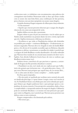 conhecemos mais e as imbuíram com encantamentos cujas palavras não
             conseguimos mais lembrar. Nomearam todas as doze que foram criadas
             com os nomes das mais belas flores, uma combinação de fato perversa,
             pois as fizemos com um único propósito em mente: matar dragões.
                  A repulsa dominou Eragon enquanto ele olhava para a lança reluzente.
                  – E elas mataram?
                  – Aqueles que estavam presentes disseram que o sangue dos dragões
             choveu do céu como um temporal de verão.
                  Saphira sibilou em tom alto e penetrante.
                  Eragon voltou-se para ela por um momento e viu de soslaio que os
             Varden ainda mantinham sua posição diante da torre central, esperando
             que ele e Saphira retomassem a liderança na ofensiva.
                  – Acreditava-se que todas as Dauthdaertya tinham sido destruídas
             ou perdidas para sempre – continuou Blödhgarm. – Evidentemente, es-
             távamos enganados. Niernen deve ter chegado às mãos da família Wald-
             grave, e eles devem tê-la mantido escondida aqui em Belatona. Quando
             rompemos as defesas e penetramos as muralhas da cidade, é possível que
             a coragem de lorde Bradburn o tenha abandonado e ele tenha ordenado
             que Niernen fosse trazida de seu arsenal numa tentativa de deter você e
   30        Saphira. Sem dúvida Galbatorix ficaria louco de raiva se soubesse que
             Bradburn tentou matar você.
                  Embora tivesse consciência de que precisava se apressar, a curiosi-
             dade de Eragon não lhe permitiu abandonar o assunto.
                  – Dauthdaert ou não, você ainda não me explicou por que Galba-
             torix não gostaria que tivéssemos isso – ele gesticulou para a lança. – O
             que torna Niernen mais perigosa que aquela lança ali, ou mesmo Bris...
             – ele se calou antes de dizer o nome completo – ... minha espada?
                  Foi Arya quem respondeu.
                  – Ela não pode ser quebrada por nenhum meio normal, não pode
             ser danificada pelo fogo, e é quase imune à magia, como você mesmo já
             viu. As Dauthdaert foram concebidas para não serem afetadas por quais-
             quer feitiços que dragões pudessem fazer e para proteger quem as em-
             punhasse da mesma maneira. Uma perspectiva assustadora, dadas a força,
             a complexidade e a inesperada natureza da magia de dragões. Galbatorix
             pode ter envolvido Shruikan e a si mesmo em mais proteções que qual-
             quer outro na Alagaësia, mas é possível que Niernen possa penetrar suas
             defesas como se nem existissem.
                  Eragon compreendeu e foi dominado pela euforia.
                  – Nós temos que...




Heranca.indd 30                                                                          26/06/12 17:18
 