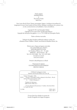 Título original
                                                        INHERITANCE
                                                               or
                                                        The Vault of Souls
                                                           Book Four

                     Esta é uma obra de ficção. Nomes, personagens, lugares e incidentes são produtos da
                 imaginação do autor, foram usados de forma fictícia. Qualquer semelhança com pessoas vivas
                                ou não, acontecimentos ou localidades, é mera coincidência.

                                           Copyright © 2011 by Christopher Paolini
                                     Copyright arte de capa © 2011 by John Jude Palencar
                      Copyright das ilustrações das páginas 2, 3, 4 e 791 © 2002 by Christopher Paolini

                                                   Todos os direitos reservados.

                               Tradução da edição brasileira publicada mediante acordo com
                          a Random House Children´s Books, uma divisão da Random House, Inc.


                                          Direitos para a língua portuguesa reservados
                                                 com exclusividade para o Brasil à
                                                   EDITORA ROCCO LTDA.
                                              Av. Presidente Wilson, 231 – 8º andar
                                                 20030-021 – Rio de Janeiro – RJ
                                          Tel.: (21) 3525-2000 – Fax: (21) 3525-2001
                                                       rocco@rocco.com.br
                                                        www.rocco.com.br

                                               Printed in Brazil/Impresso no Brasil

                                                   Preparação de originais
                                              LUCIANA BASTOS FIGUEIREDO
                                                    MILENA VARGAS


                                                  CIP-Brasil. Catalogação na fonte
                                            Sindicato Nacional dos Editores de Livros, RJ

                                  Paolini, Christopher, 1983-
                            P227h   Herança / Christopher Paolini; tradução de Ana Deiró. – Rio de
                            	     Janeiro: Rocco Jovens Leitores, 2012.
                            		          il.   (Ciclo A Herança; 4)
                                       Tradução de: Inheritance
                                       ISBN 978-85-7980-124-2
                                      1. Ficção infantojuvenil americana. I. Cardoso, Ana Lúcia Deiró.
                                  II. Título. III. Série.
                            12-2508	                                                        CDD– 028.5
                            	                                                               CDU– 087.5



                                            O texto deste livro obedece às normas do
                                            Acordo Ortográfico da Língua Portuguesa




Heranca.indd 6                                                                                                26/06/12 17:18
 
