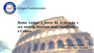 Colégio Fundamentum
Roma Antiga: o berço da civilização e
seu símbolo histórico mais significativo,
o Coliseu.
Aluno: Gabriel Magnani - 9ºA
Orientador: Kerol Brombal
 