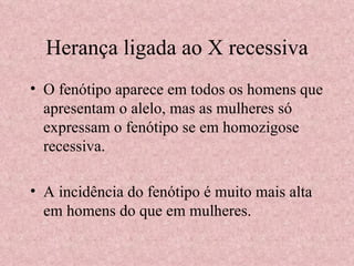 Herança ligada ao X recessiva O fenótipo aparece em todos os homens que apresentam o alelo, mas as mulheres só expressam o fenótipo se em homozigose recessiva. A incidência do fenótipo é muito mais alta em homens do que em mulheres. 