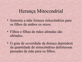 Herança Mitocondrial Somente a mãe fornece mitocôndrias para os filhos de ambos os sexos. Filhos e filhas de mães afetadas são afetados. O grau de severidade da doença dependerá da quantidade de mitocôndrias defeituosas passadas da mãe para os filhos. 