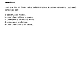 Exercício 4
Um casal tem 12 filhos, todos mulatos médios. Provavelmente este casal será
constituído por:
a) dois mulatos médios.
b) um mulato médio e um negro
c) um branco e um mulato médio.
d) um negro e um branco.
e) um mulato claro e um escuro.
 