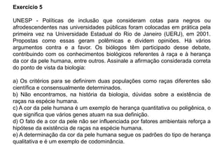 Exercício 5
UNESP - Políticas de inclusão que consideram cotas para negros ou
afrodescendentes nas universidades públicas foram colocadas em prática pela
primeira vez na Universidade Estadual do Rio de Janeiro (UERJ), em 2001.
Propostas como essas geram polêmicas e dividem opiniões. Há vários
argumentos contra e a favor. Os biólogos têm participado desse debate,
contribuindo com os conhecimentos biológicos referentes à raça e à herança
da cor da pele humana, entre outros. Assinale a afirmação considerada correta
do ponto de vista da biologia:
a) Os critérios para se definirem duas populações como raças diferentes são
científica e consensualmente determinados.
b) Não encontramos, na história da biologia, dúvidas sobre a existência de
raças na espécie humana.
c) A cor da pele humana é um exemplo de herança quantitativa ou poligênica, o
que significa que vários genes atuam na sua definição.
d) O fato de a cor da pele não ser influenciada por fatores ambientais reforça a
hipótese da existência de raças na espécie humana.
e) A determinação da cor da pele humana segue os padrões do tipo de herança
qualitativa e é um exemplo de codominância.
 