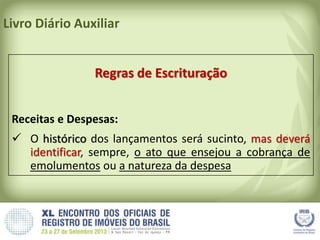Livro Diário Auxiliar
Regras de Escrituração
Receitas e Despesas:
 O histórico dos lançamentos será sucinto, mas deverá
identificar, sempre, o ato que ensejou a cobrança de
emolumentos ou a natureza da despesa
 