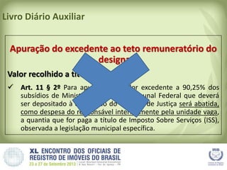 Livro Diário Auxiliar
Apuração do excedente ao teto remuneratório do
designado
Valor recolhido a título de ISSQN:
 Art. 11 § 2º Para apuração do valor excedente a 90,25% dos
subsídios de Ministro do Supremo Tribunal Federal que deverá
ser depositado à disposição do Tribunal de Justiça será abatida,
como despesa do responsável interinamente pela unidade vaga,
a quantia que for paga a título de Imposto Sobre Serviços (ISS),
observada a legislação municipal específica.
 