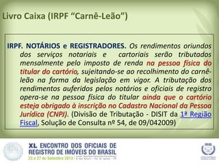 Livro Caixa (IRPF “Carnê-Leão”)
IRPF. NOTÁRIOS e REGISTRADORES. Os rendimentos oriundos
dos serviços notariais e cartoriais serão tributados
mensalmente pelo imposto de renda na pessoa física do
titular do cartório, sujeitando-se ao recolhimento do carnê-
leão na forma da legislação em vigor. A tributação dos
rendimentos auferidos pelos notários e oficiais de registro
opera-se na pessoa física do titular ainda que o cartório
esteja obrigado à inscrição no Cadastro Nacional da Pessoa
Jurídica (CNPJ). (Divisão de Tributação - DISIT da 1ª Região
Fiscal, Solução de Consulta nº 54, de 09/042009)
 
