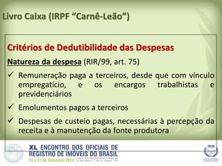 Livro Caixa (IRPF “Carnê-Leão”)
Critérios de Dedutibilidade das Despesas
Natureza da despesa (RIR/99, art. 75)
 Remuneração paga a terceiros, desde que com vínculo
empregatício, e os encargos trabalhistas e
previdenciários
 Emolumentos pagos a terceiros
 Despesas de custeio pagas, necessárias à percepção da
receita e à manutenção da fonte produtora
 