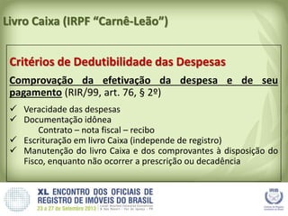 Livro Caixa (IRPF “Carnê-Leão”)
Critérios de Dedutibilidade das Despesas
Comprovação da efetivação da despesa e de seu
pagamento (RIR/99, art. 76, § 2º)
 Veracidade das despesas
 Documentação idônea
Contrato – nota fiscal – recibo
 Escrituração em livro Caixa (independe de registro)
 Manutenção do livro Caixa e dos comprovantes à disposição do
Fisco, enquanto não ocorrer a prescrição ou decadência
 
