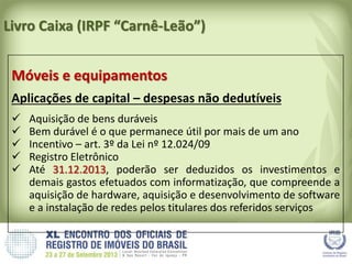 Livro Caixa (IRPF “Carnê-Leão”)
Móveis e equipamentos
Aplicações de capital – despesas não dedutíveis
 Aquisição de bens duráveis
 Bem durável é o que permanece útil por mais de um ano
 Incentivo – art. 3º da Lei nº 12.024/09
 Registro Eletrônico
 Até 31.12.2013, poderão ser deduzidos os investimentos e
demais gastos efetuados com informatização, que compreende a
aquisição de hardware, aquisição e desenvolvimento de software
e a instalação de redes pelos titulares dos referidos serviços
 