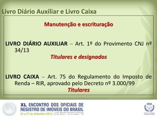 Livro Diário Auxiliar e Livro Caixa
Manutenção e escrituração
LIVRO DIÁRIO AUXILIAR – Art. 1º do Provimento CNJ nº
34/13
Titulares e designados
LIVRO CAIXA – Art. 75 do Regulamento do Imposto de
Renda – RIR, aprovado pelo Decreto nº 3.000/99
Titulares
 