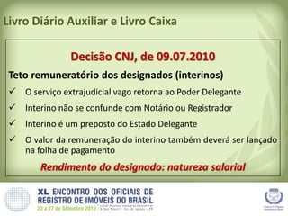 Livro Diário Auxiliar e Livro Caixa
Decisão CNJ, de 09.07.2010
Teto remuneratório dos designados (interinos)
 O serviço extrajudicial vago retorna ao Poder Delegante
 Interino não se confunde com Notário ou Registrador
 Interino é um preposto do Estado Delegante
 O valor da remuneração do interino também deverá ser lançado
na folha de pagamento
Rendimento do designado: natureza salarial
 