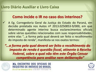 Livro Diário Auxiliar e Livro Caixa
Como incide o IR no caso dos interinos?
 A Eg. Corregedoria Geral da Justiça do Estado do Paraná, em
decisão prolatada nos Autos nº 2013.0250853-9/000, em que
determinado agente interino busca esclarecimentos oficiais
sobre várias questões relacionadas com suas responsabilidades,
entre elas “...a forma pela qual deverá ser feito o recolhimento
do imposto de renda”, manifesta-se nos exatos termos:
“...a forma pela qual deverá ser feito o recolhimento do
imposto de renda é questão fiscal, atinente à Receita
Federal, sobre a qual não têm este Órgão Censor
competência para análise nem deliberação”
 