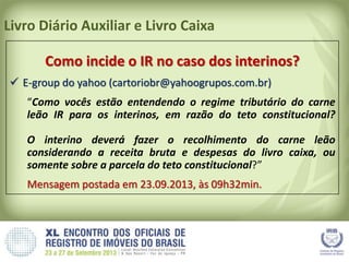 Livro Diário Auxiliar e Livro Caixa
Como incide o IR no caso dos interinos?
 E-group do yahoo (cartoriobr@yahoogrupos.com.br)
“Como vocês estão entendendo o regime tributário do carne
leão IR para os interinos, em razão do teto constitucional?
O interino deverá fazer o recolhimento do carne leão
considerando a receita bruta e despesas do livro caixa, ou
somente sobre a parcela do teto constitucional?”
Mensagem postada em 23.09.2013, às 09h32min.
 