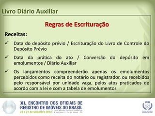 Livro Diário Auxiliar
Regras de Escrituração
Receitas:
 Data do depósito prévio / Escrituração do Livro de Controle do
Depósito Prévio
 Data da prática do ato / Conversão do depósito em
emolumentos / Diário Auxiliar
 Os lançamentos compreenderão apenas os emolumentos
percebidos como receita do notário ou registrador, ou recebidos
pelo responsável por unidade vaga, pelos atos praticados de
acordo com a lei e com a tabela de emolumentos
 
