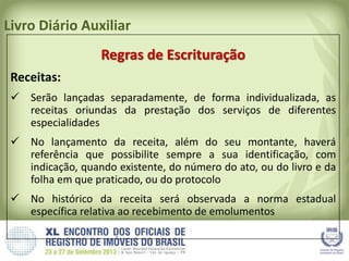 Livro Diário Auxiliar
Regras de Escrituração
Receitas:
 Serão lançadas separadamente, de forma individualizada, as
receitas oriundas da prestação dos serviços de diferentes
especialidades
 No lançamento da receita, além do seu montante, haverá
referência que possibilite sempre a sua identificação, com
indicação, quando existente, do número do ato, ou do livro e da
folha em que praticado, ou do protocolo
 No histórico da receita será observada a norma estadual
específica relativa ao recebimento de emolumentos
 