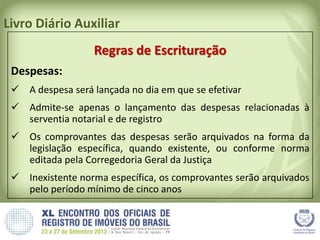 Livro Diário Auxiliar
Regras de Escrituração
Despesas:
 A despesa será lançada no dia em que se efetivar
 Admite-se apenas o lançamento das despesas relacionadas à
serventia notarial e de registro
 Os comprovantes das despesas serão arquivados na forma da
legislação específica, quando existente, ou conforme norma
editada pela Corregedoria Geral da Justiça
 Inexistente norma específica, os comprovantes serão arquivados
pelo período mínimo de cinco anos
 