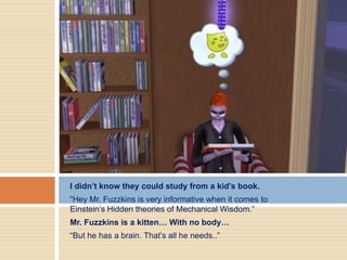 I didn’t know they could study from a kid’s book.
“Hey Mr. Fuzzkins is very informative when it comes to
Einstein’s Hidden theories of Mechanical Wisdom.”
Mr. Fuzzkins is a kitten… With no body…
“But he has a brain. That’s all he needs..”
 