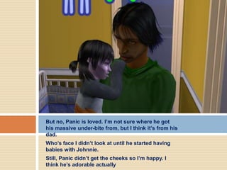 But no, Panic is loved. I’m not sure where he got
his massive under-bite from, but I think it’s from his
dad.
Who’s face I didn’t look at until he started having
babies with Johnnie.
Still, Panic didn’t get the cheeks so I’m happy. I
think he’s adorable actually
 