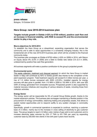 press release
Bologna, 19 October 2010



Hera Group: new 2010-2014 business plan

Targets include growth in Ebitda (+32% to €750 million), positive cash flow and
an increase in financial stability, with ROE to exceed 9% and the environmental
sector to play a key role.


Macro-objectives for 2010-2014
To establish the Hera Group as a streamlined, expanding organisation that serves the
community and is able to seize opportunities in a constantly changing industry: this is the
fundamental aim of the new 2010-2014 business plan which will be unveiled to the financial
community today.
The business plan envisages an Ebitda of €750 million (+32% on 2009) in 2014, with Return
on Equity above 9% (5.0% in 2009) and a Debt to Ebitda ratio below 2.8 (3.3 in 2009),
underpinned by positive free cash flow generation.

All business segments will make a positive contribution to the group's projected growth.

Environmental sector
The waste collection, treatment and disposal segment (in which the Hera Group is market
leader in Italy) will contribute by 60% to Ebitda growth also thanks to the completion of the
plant expansion program. Total treatment capacity will exceed 6.3 million tonnes per year, a
rise of 1.2 million tonnes compared with 2009 (+23.9%). Installed capacity for energy
recovery will also grow in parallel, from 113 MW in 2009 to 153 MW in 2014, with over 930
GWh of energy generated from renewable sources. Prospected growth is also supported by
material recovery initiatives and recycling of various streams of waste, including those from
collection activities.

Energy Sector
The energy sector will be responsible for 8% of overall Group Ebitda growth, thanks to the
market expansion policies. The business plan envisages maintaining a flexible position in the
procurement of energy commodities, balancing trading and proprietary assets, that allows to
exploit market opportunities and to respond swiftly to any sudden changes in commodity
markets.
Specifically, growth in commercial operations is expected to continue, reaching a customer
base of 2 million, mainly due to the increase in cross selling of electricity to gas customer
base. The group targets to reach 2.2 billion cubic metres of gas sold to end customers and to
increase electricity sales volumes by 23% (7 TWh to 8.6 TWh per year) by expanding
customer base by 250,000 new clients in line with past 5 years track records.
 