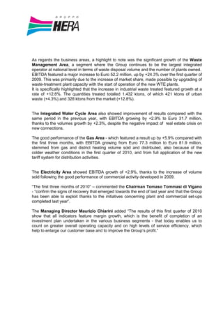 As regards the business areas, a highlight to note was the significant growth of the Waste
Management Area, a segment where the Group continues to be the largest integrated
operator at national level in terms of waste disposal volume and the number of plants owned.
EBITDA featured a major increase to Euro 52.2 million, up by +24.3% over the first quarter of
2009. This was primarily due to the increase of market share, made possible by upgrading of
waste-treatment plant capacity with the start of operation of the new WTE plants.
It is specifically highlighted that the increase in industrial waste treated featured growth at a
rate of +12.8%. The quantities treated totalled 1,432 ktons, of which 421 ktons of urban
waste (+4.3%) and 328 ktons from the market (+12.8%).


The Integrated Water Cycle Area also showed improvement of results compared with the
same period in the previous year, with EBITDA growing by +2.9% to Euro 31.7 million,
thanks to the volumes growth by +2.3%, despite the negative impact of real estate crisis on
new connections.

The good performance of the Gas Area - which featured a result up by +5.9% compared with
the first three months, with EBITDA growing from Euro 77.3 million to Euro 81.9 million,
stemmed from gas and district heating volume sold and distributed, also because of the
colder weather conditions in the first quarter of 2010, and from full application of the new
tariff system for distribution activities.


The Electricity Area showed EBITDA growth of +2.9%, thanks to the increase of volume
sold following the good performance of commercial activity developed in 2009.

“The first three months of 2010” – commented the Chairman Tomaso Tommasi di Vigano
- “confirm the signs of recovery that emerged towards the end of last year and that the Group
has been able to exploit thanks to the initiatives concerning plant and commercial set-ups
completed last year”.

The Managing Director Maurizio Chiarini added “The results of this first quarter of 2010
show that all indicators feature margin growth, which is the benefit of completion of an
investment plan undertaken in the various business segments - that today enables us to
count on greater overall operating capacity and on high levels of service efficiency, which
help to enlarge our customer base and to improve the Group’s profit.”
 