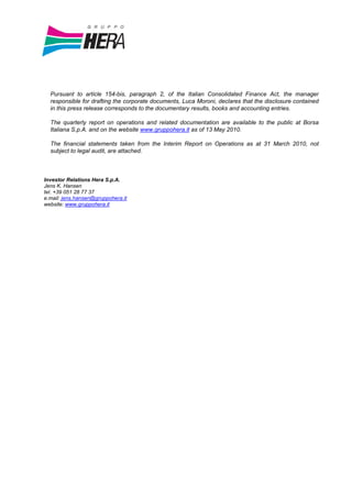 Pursuant to article 154-bis, paragraph 2, of the Italian Consolidated Finance Act, the manager
  responsible for drafting the corporate documents, Luca Moroni, declares that the disclosure contained
  in this press release corresponds to the documentary results, books and accounting entries.

  The quarterly report on operations and related documentation are available to the public at Borsa
  Italiana S.p.A. and on the website www.gruppohera.it as of 13 May 2010.

  The financial statements taken from the Interim Report on Operations as at 31 March 2010, not
  subject to legal audit, are attached.



Investor Relations Hera S.p.A.
Jens K. Hansen
tel. +39 051 28 77 37
e.mail: jens.hansen@gruppohera.it
website: www.gruppohera.it
 