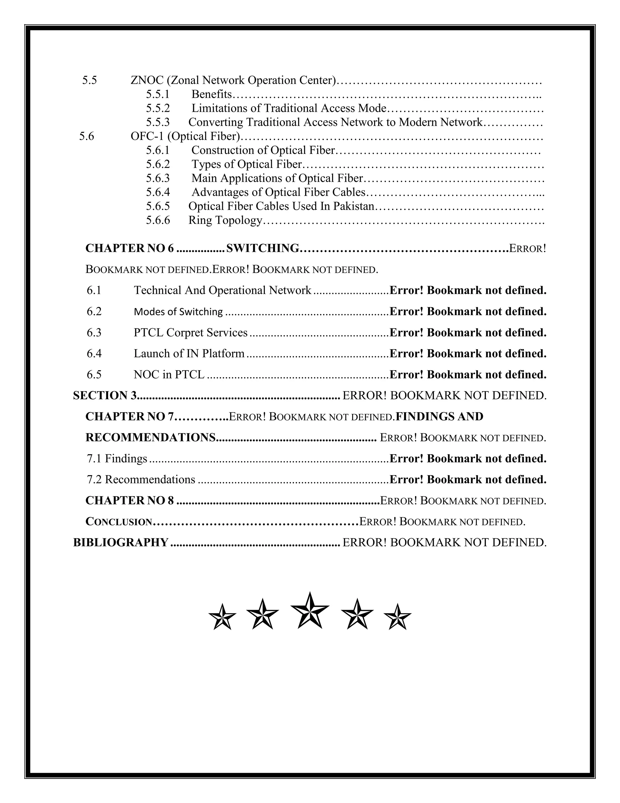 5.5 ZNOC (Zonal Network Operation Center)……………………………………………
5.5.1 Benefits…………………………………………………………………..
5.5.2 Limitations of Traditional Access Mode…………………………………
5.5.3 Converting Traditional Access Network to Modern Network……………
5.6 OFC-1 (Optical Fiber)…………………………………………………………………
5.6.1 Construction of Optical Fiber……………………………………………
5.6.2 Types of Optical Fiber……………………………………………………
5.6.3 Main Applications of Optical Fiber………………………………………
5.6.4 Advantages of Optical Fiber Cables……………………………………...
5.6.5 Optical Fiber Cables Used In Pakistan……………………………………
5.6.6 Ring Topology…………………………………………………………….
CHAPTER NO 6 ................SWITCHING…………………………………………….ERROR!
BOOKMARK NOT DEFINED.ERROR! BOOKMARK NOT DEFINED.
6.1 Technical And Operational Network.........................Error! Bookmark not defined.
6.2 Modes of Switching ......................................................Error! Bookmark not defined.
6.3 PTCL Corpret Services..............................................Error! Bookmark not defined.
6.4 Launch of IN Platform...............................................Error! Bookmark not defined.
6.5 NOC in PTCL ............................................................Error! Bookmark not defined.
SECTION 3................................................................... ERROR! BOOKMARK NOT DEFINED.
CHAPTER NO 7…………..ERROR! BOOKMARK NOT DEFINED.FINDINGS AND
RECOMMENDATIONS..................................................... ERROR! BOOKMARK NOT DEFINED.
7.1 Findings...............................................................................Error! Bookmark not defined.
7.2 Recommendations ...............................................................Error! Bookmark not defined.
CHAPTER NO 8 ...................................................................ERROR! BOOKMARK NOT DEFINED.
CONCLUSION……………………………………………ERROR! BOOKMARK NOT DEFINED.
BIBLIOGRAPHY........................................................ ERROR! BOOKMARK NOT DEFINED.

 