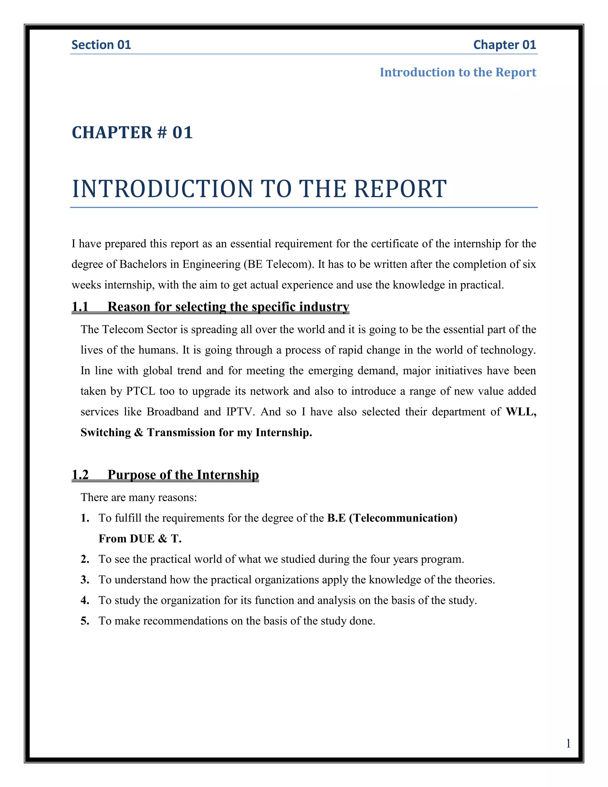 Section 01 Chapter 01
Introduction to the Report
1
CHAPTER # 01
INTRODUCTION TO THE REPORT
I have prepared this report as an essential requirement for the certificate of the internship for the
degree of Bachelors in Engineering (BE Telecom). It has to be written after the completion of six
weeks internship, with the aim to get actual experience and use the knowledge in practical.
1.1 Reason for selecting the specific industry
The Telecom Sector is spreading all over the world and it is going to be the essential part of the
lives of the humans. It is going through a process of rapid change in the world of technology.
In line with global trend and for meeting the emerging demand, major initiatives have been
taken by PTCL too to upgrade its network and also to introduce a range of new value added
services like Broadband and IPTV. And so I have also selected their department of WLL,
Switching & Transmission for my Internship.
1.2 Purpose of the Internship
There are many reasons:
1. To fulfill the requirements for the degree of the B.E (Telecommunication)
From DUE & T.
2. To see the practical world of what we studied during the four years program.
3. To understand how the practical organizations apply the knowledge of the theories.
4. To study the organization for its function and analysis on the basis of the study.
5. To make recommendations on the basis of the study done.
 