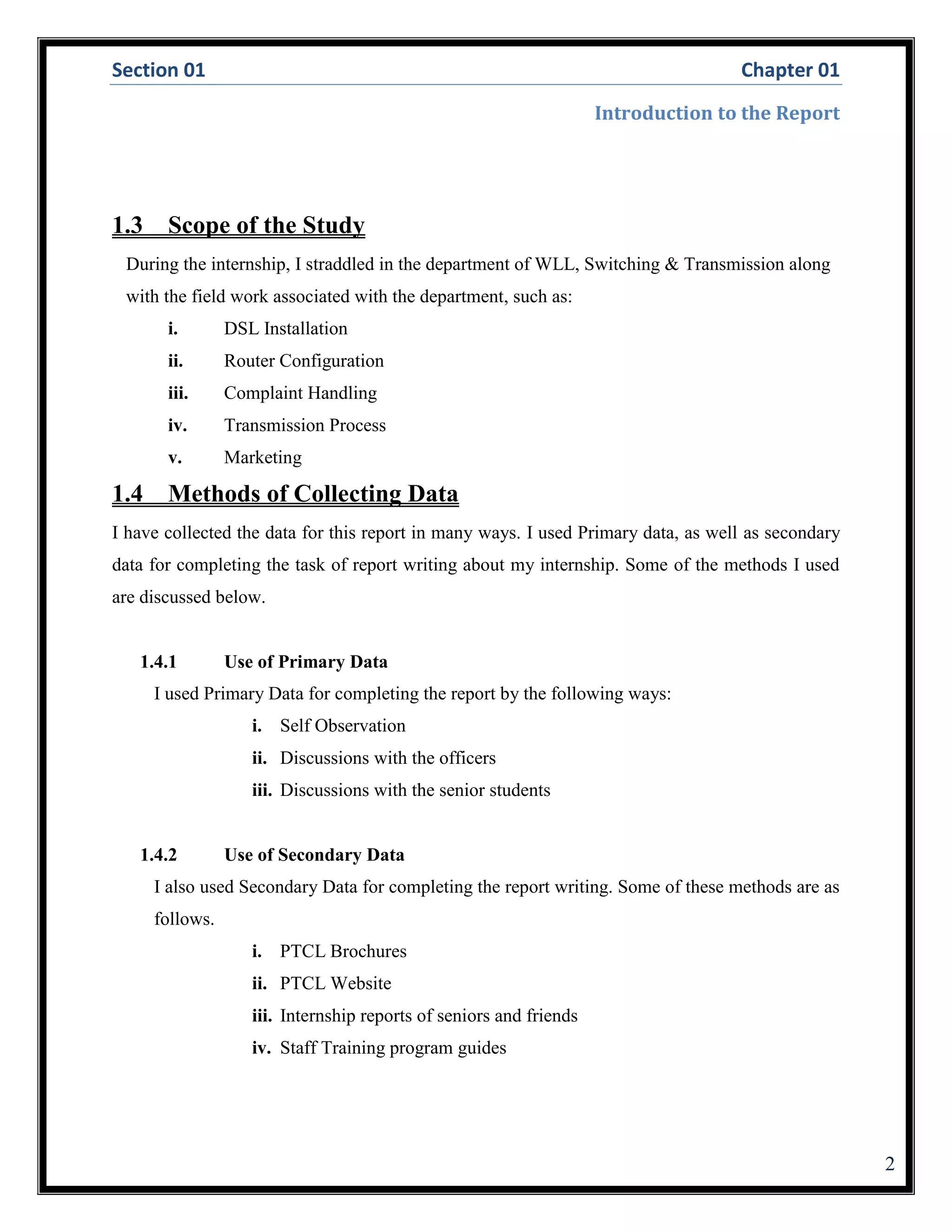Section 01 Chapter 01
Introduction to the Report
2
1.3 Scope of the Study
During the internship, I straddled in the department of WLL, Switching & Transmission along
with the field work associated with the department, such as:
i. DSL Installation
ii. Router Configuration
iii. Complaint Handling
iv. Transmission Process
v. Marketing
1.4 Methods of Collecting Data
I have collected the data for this report in many ways. I used Primary data, as well as secondary
data for completing the task of report writing about my internship. Some of the methods I used
are discussed below.
1.4.1 Use of Primary Data
I used Primary Data for completing the report by the following ways:
i. Self Observation
ii. Discussions with the officers
iii. Discussions with the senior students
1.4.2 Use of Secondary Data
I also used Secondary Data for completing the report writing. Some of these methods are as
follows.
i. PTCL Brochures
ii. PTCL Website
iii. Internship reports of seniors and friends
iv. Staff Training program guides
 