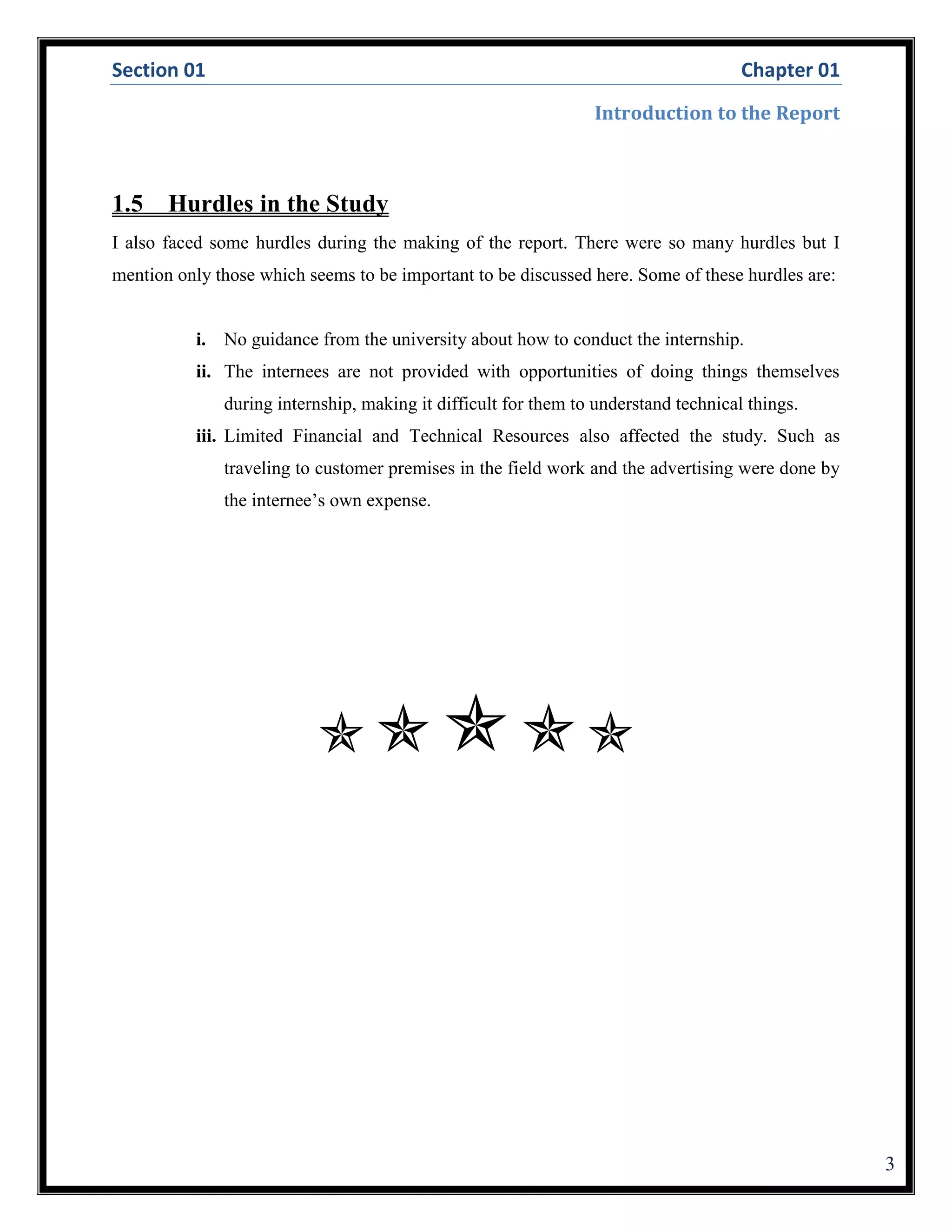 Section 01 Chapter 01
Introduction to the Report
3
1.5 Hurdles in the Study
I also faced some hurdles during the making of the report. There were so many hurdles but I
mention only those which seems to be important to be discussed here. Some of these hurdles are:
i. No guidance from the university about how to conduct the internship.
ii. The internees are not provided with opportunities of doing things themselves
during internship, making it difficult for them to understand technical things.
iii. Limited Financial and Technical Resources also affected the study. Such as
traveling to customer premises in the field work and the advertising were done by
the internee’s own expense.

 