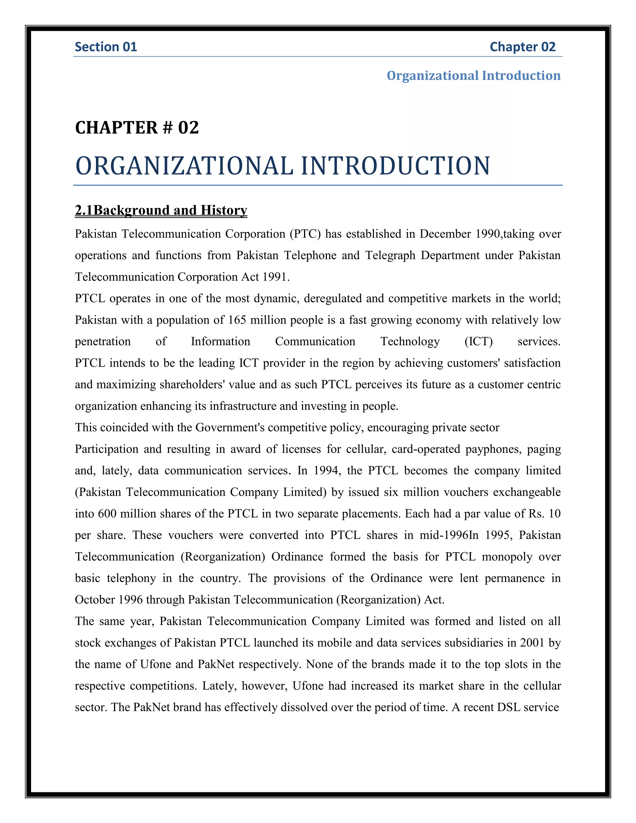 Section 01 Chapter 02
Organizational Introduction
CHAPTER # 02
ORGANIZATIONAL INTRODUCTION
2.1Background and History
Pakistan Telecommunication Corporation (PTC) has established in December 1990,taking over
operations and functions from Pakistan Telephone and Telegraph Department under Pakistan
Telecommunication Corporation Act 1991.
PTCL operates in one of the most dynamic, deregulated and competitive markets in the world;
Pakistan with a population of 165 million people is a fast growing economy with relatively low
penetration of Information Communication Technology (ICT) services.
PTCL intends to be the leading ICT provider in the region by achieving customers' satisfaction
and maximizing shareholders' value and as such PTCL perceives its future as a customer centric
organization enhancing its infrastructure and investing in people.
This coincided with the Government's competitive policy, encouraging private sector
Participation and resulting in award of licenses for cellular, card-operated payphones, paging
and, lately, data communication services. In 1994, the PTCL becomes the company limited
(Pakistan Telecommunication Company Limited) by issued six million vouchers exchangeable
into 600 million shares of the PTCL in two separate placements. Each had a par value of Rs. 10
per share. These vouchers were converted into PTCL shares in mid-1996In 1995, Pakistan
Telecommunication (Reorganization) Ordinance formed the basis for PTCL monopoly over
basic telephony in the country. The provisions of the Ordinance were lent permanence in
October 1996 through Pakistan Telecommunication (Reorganization) Act.
The same year, Pakistan Telecommunication Company Limited was formed and listed on all
stock exchanges of Pakistan PTCL launched its mobile and data services subsidiaries in 2001 by
the name of Ufone and PakNet respectively. None of the brands made it to the top slots in the
respective competitions. Lately, however, Ufone had increased its market share in the cellular
sector. The PakNet brand has effectively dissolved over the period of time. A recent DSL service
 