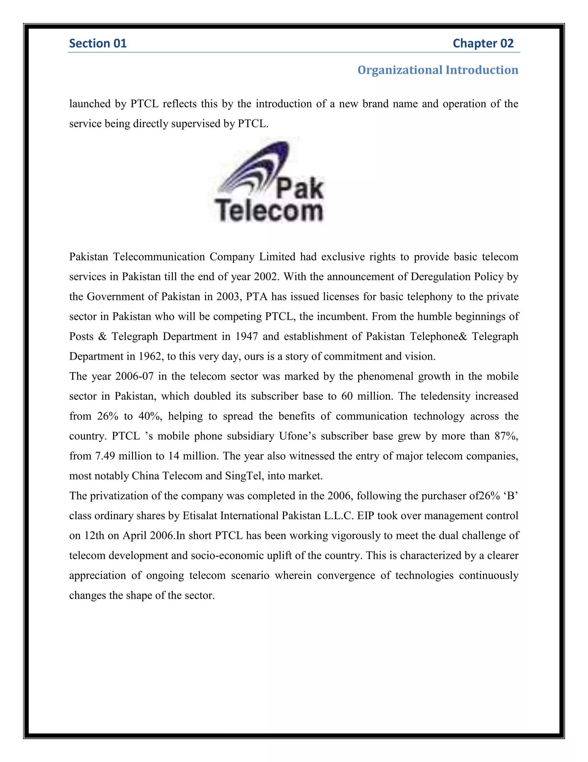 Section 01 Chapter 02
Organizational Introduction
launched by PTCL reflects this by the introduction of a new brand name and operation of the
service being directly supervised by PTCL.
Pakistan Telecommunication Company Limited had exclusive rights to provide basic telecom
services in Pakistan till the end of year 2002. With the announcement of Deregulation Policy by
the Government of Pakistan in 2003, PTA has issued licenses for basic telephony to the private
sector in Pakistan who will be competing PTCL, the incumbent. From the humble beginnings of
Posts & Telegraph Department in 1947 and establishment of Pakistan Telephone& Telegraph
Department in 1962, to this very day, ours is a story of commitment and vision.
The year 2006-07 in the telecom sector was marked by the phenomenal growth in the mobile
sector in Pakistan, which doubled its subscriber base to 60 million. The teledensity increased
from 26% to 40%, helping to spread the benefits of communication technology across the
country. PTCL ’s mobile phone subsidiary Ufone’s subscriber base grew by more than 87%,
from 7.49 million to 14 million. The year also witnessed the entry of major telecom companies,
most notably China Telecom and SingTel, into market.
The privatization of the company was completed in the 2006, following the purchaser of26% ‘B’
class ordinary shares by Etisalat International Pakistan L.L.C. EIP took over management control
on 12th on April 2006.In short PTCL has been working vigorously to meet the dual challenge of
telecom development and socio-economic uplift of the country. This is characterized by a clearer
appreciation of ongoing telecom scenario wherein convergence of technologies continuously
changes the shape of the sector.
 