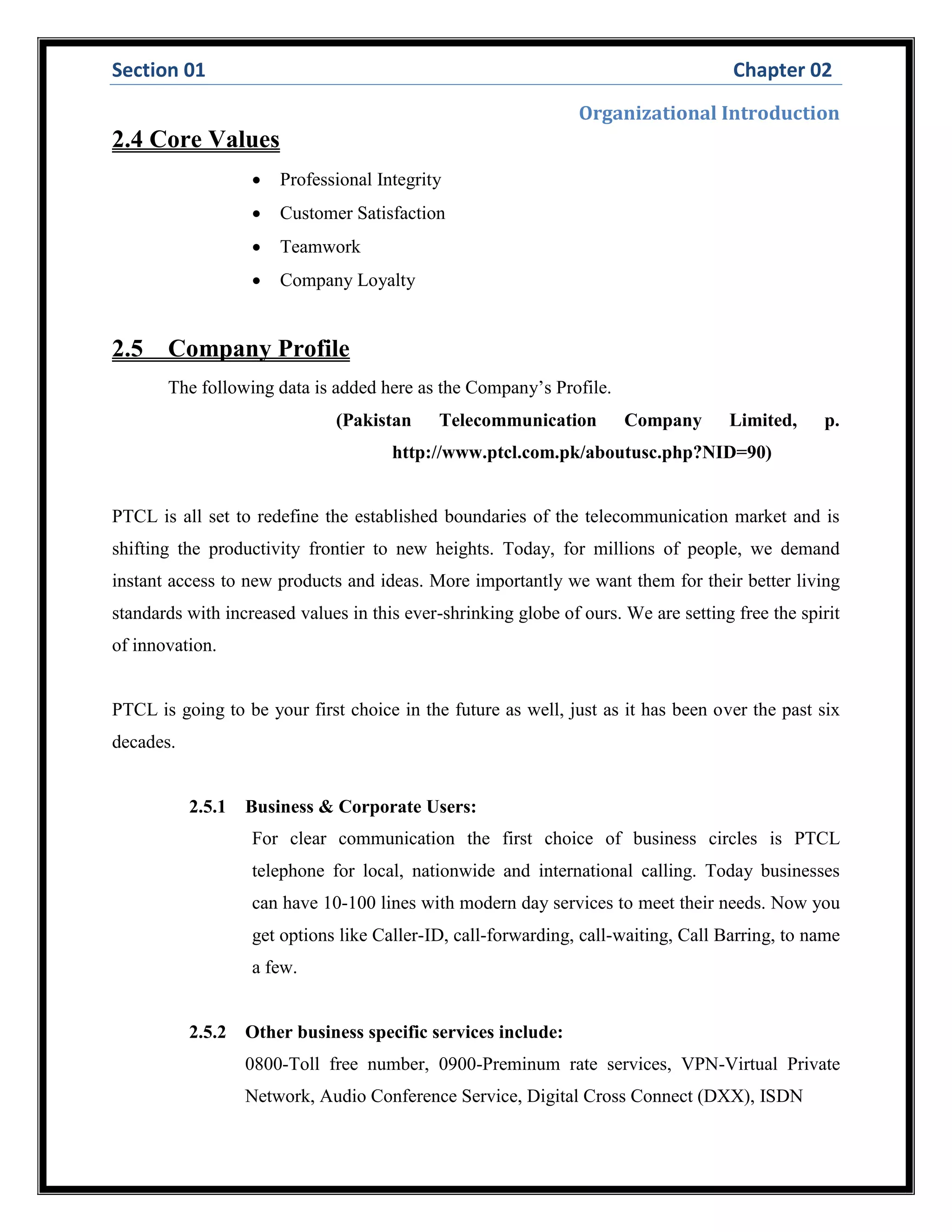 Section 01 Chapter 02
Organizational Introduction
2.4 Core Values
 Professional Integrity
 Customer Satisfaction
 Teamwork
 Company Loyalty
2.5 Company Profile
The following data is added here as the Company’s Profile.
(Pakistan Telecommunication Company Limited, p.
http://www.ptcl.com.pk/aboutusc.php?NID=90)
PTCL is all set to redefine the established boundaries of the telecommunication market and is
shifting the productivity frontier to new heights. Today, for millions of people, we demand
instant access to new products and ideas. More importantly we want them for their better living
standards with increased values in this ever-shrinking globe of ours. We are setting free the spirit
of innovation.
PTCL is going to be your first choice in the future as well, just as it has been over the past six
decades.
2.5.1 Business & Corporate Users:
For clear communication the first choice of business circles is PTCL
telephone for local, nationwide and international calling. Today businesses
can have 10-100 lines with modern day services to meet their needs. Now you
get options like Caller-ID, call-forwarding, call-waiting, Call Barring, to name
a few.
2.5.2 Other business specific services include:
0800-Toll free number, 0900-Preminum rate services, VPN-Virtual Private
Network, Audio Conference Service, Digital Cross Connect (DXX), ISDN
 
