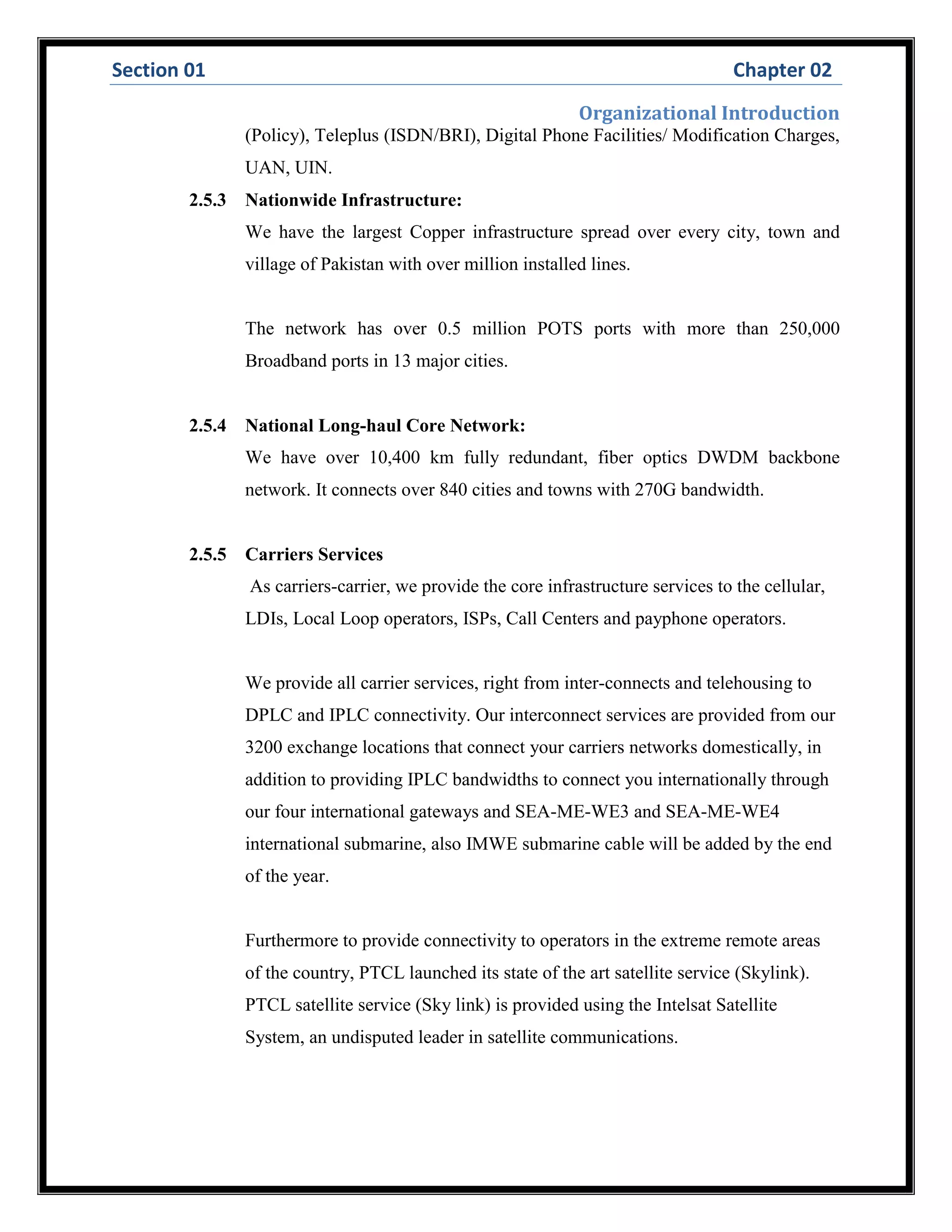 Section 01 Chapter 02
Organizational Introduction
(Policy), Teleplus (ISDN/BRI), Digital Phone Facilities/ Modification Charges,
UAN, UIN.
2.5.3 Nationwide Infrastructure:
We have the largest Copper infrastructure spread over every city, town and
village of Pakistan with over million installed lines.
The network has over 0.5 million POTS ports with more than 250,000
Broadband ports in 13 major cities.
2.5.4 National Long-haul Core Network:
We have over 10,400 km fully redundant, fiber optics DWDM backbone
network. It connects over 840 cities and towns with 270G bandwidth.
2.5.5 Carriers Services
As carriers-carrier, we provide the core infrastructure services to the cellular,
LDIs, Local Loop operators, ISPs, Call Centers and payphone operators.
We provide all carrier services, right from inter-connects and telehousing to
DPLC and IPLC connectivity. Our interconnect services are provided from our
3200 exchange locations that connect your carriers networks domestically, in
addition to providing IPLC bandwidths to connect you internationally through
our four international gateways and SEA-ME-WE3 and SEA-ME-WE4
international submarine, also IMWE submarine cable will be added by the end
of the year.
Furthermore to provide connectivity to operators in the extreme remote areas
of the country, PTCL launched its state of the art satellite service (Skylink).
PTCL satellite service (Sky link) is provided using the Intelsat Satellite
System, an undisputed leader in satellite communications.
 